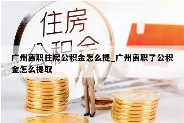 广州离职住房公积金怎么提_广州离职了公积金怎么提取